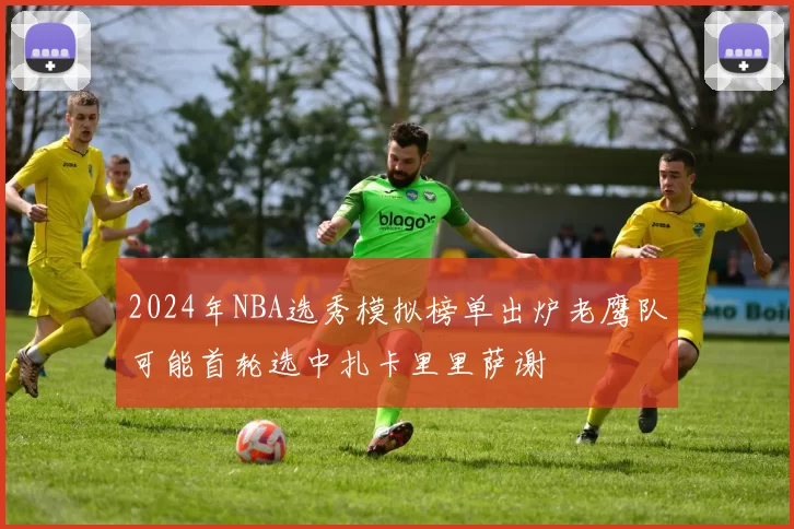 2024年NBA选秀模拟榜单出炉老鹰队可能首轮选中扎卡里里萨谢