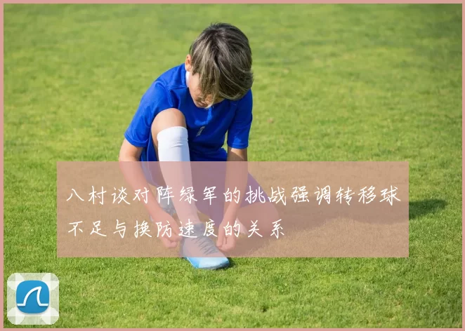 八村谈对阵绿军的挑战强调转移球不足与换防速度的关系