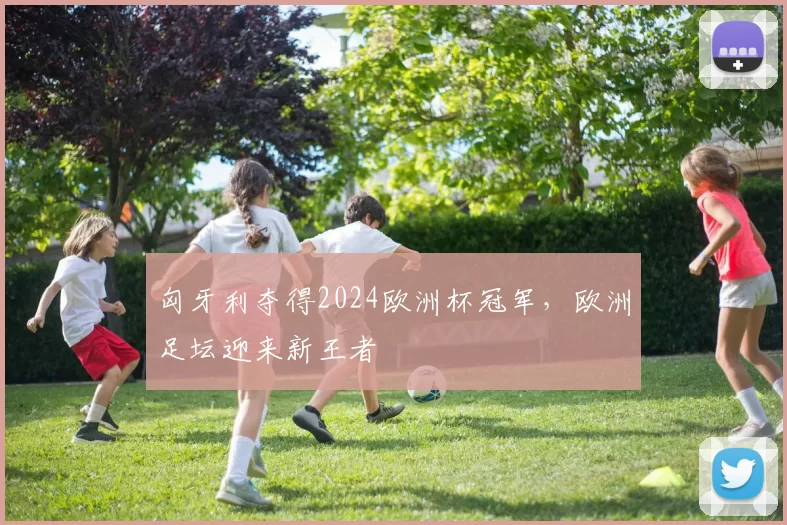 匈牙利夺得2024欧洲杯冠军，欧洲足坛迎来新王者