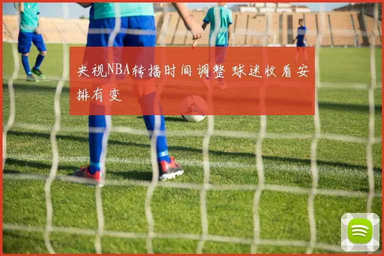 央视NBA转播时间调整 球迷收看安排有变