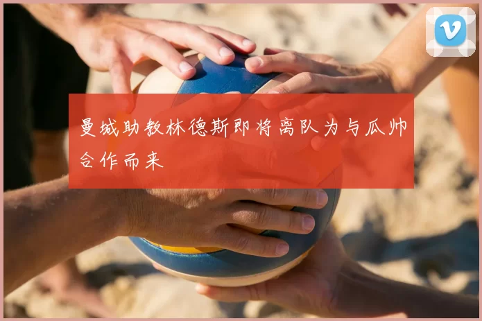 曼城助教林德斯即将离队为与瓜帅合作而来