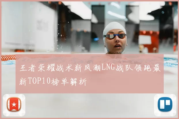 王者荣耀战术新风潮LNG战队领跑最新TOP10榜单解析