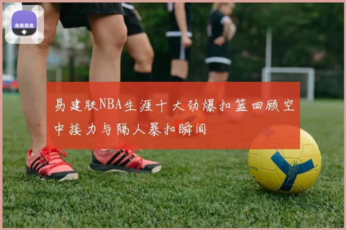 易建联NBA生涯十大劲爆扣篮回顾空中接力与隔人暴扣瞬间