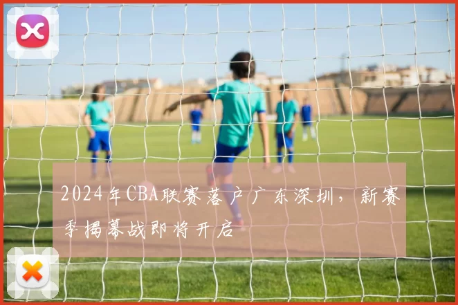 2024年CBA联赛落户广东深圳，新赛季揭幕战即将开启