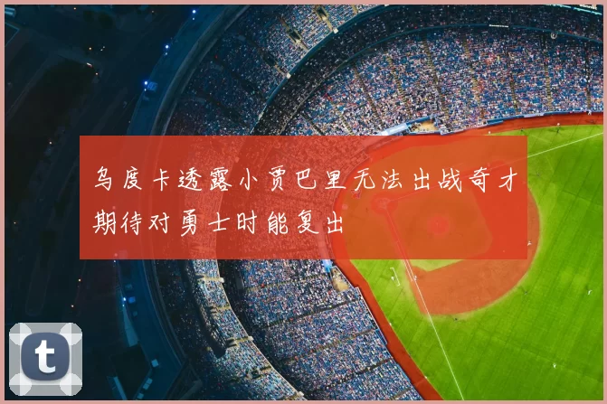 乌度卡透露小贾巴里无法出战奇才期待对勇士时能复出