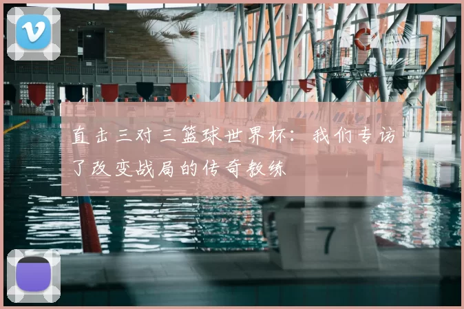 直击三对三篮球世界杯:我们专访了改变战局的传奇教练