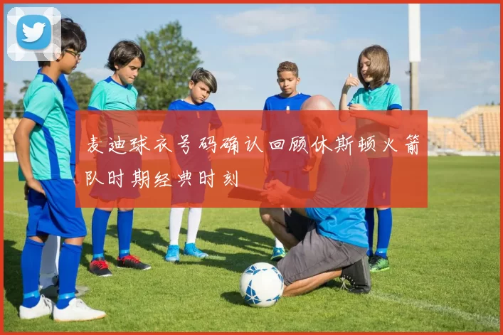 麦迪球衣号码确认回顾休斯顿火箭队时期经典时刻