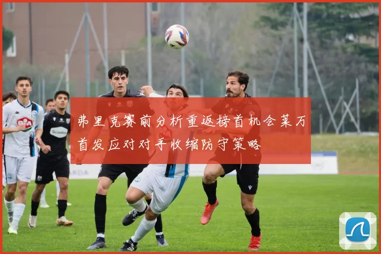 弗里克赛前分析重返榜首机会莱万首发应对对手收缩防守策略