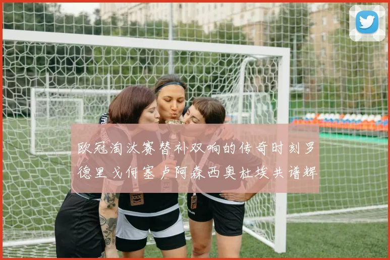 欧冠淘汰赛替补双响的传奇时刻罗德里戈何塞卢阿森西奥杜埃共谱辉煌