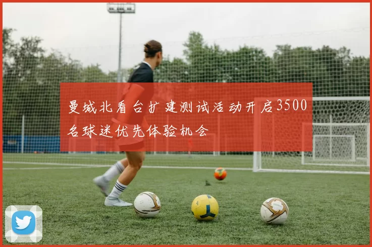 曼城北看台扩建测试活动开启3500名球迷优先体验机会
