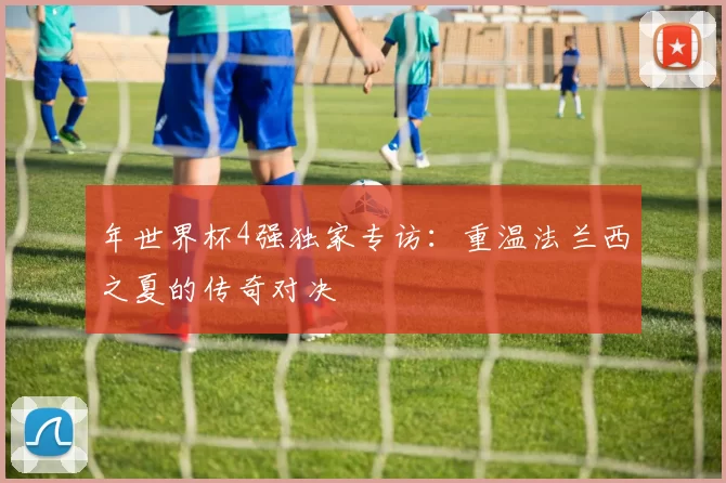 年世界杯4强独家专访：重温法兰西之夏的传奇对决