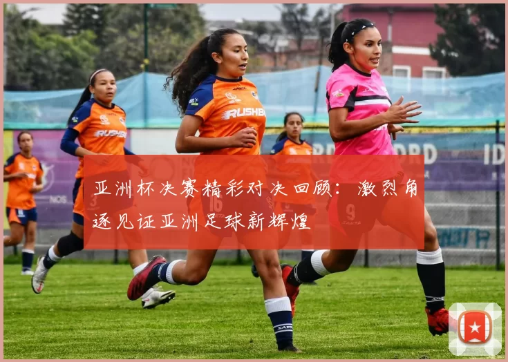 亚洲杯决赛精彩对决回顾：激烈角逐见证亚洲足球新辉煌