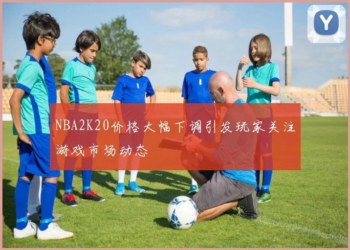 NBA2K20价格大幅下调引发玩家关注游戏市场动态