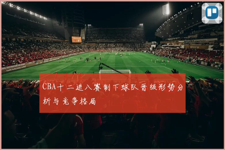 CBA十二进八赛制下球队晋级形势分析与竞争格局
