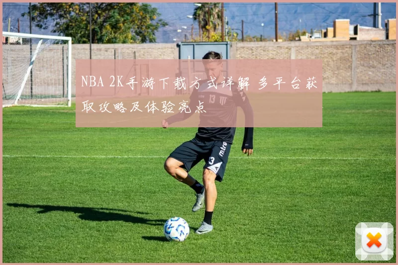 NBA 2K手游下载方式详解 多平台获取攻略及体验亮点