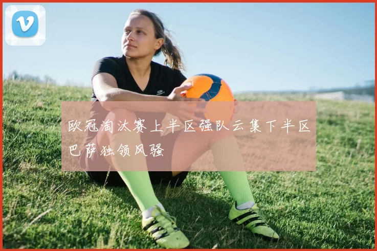 欧冠淘汰赛上半区强队云集下半区巴萨独领风骚