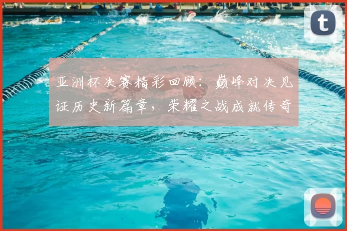 亚洲杯决赛精彩回顾：巅峰对决见证历史新篇章，荣耀之战成就传奇