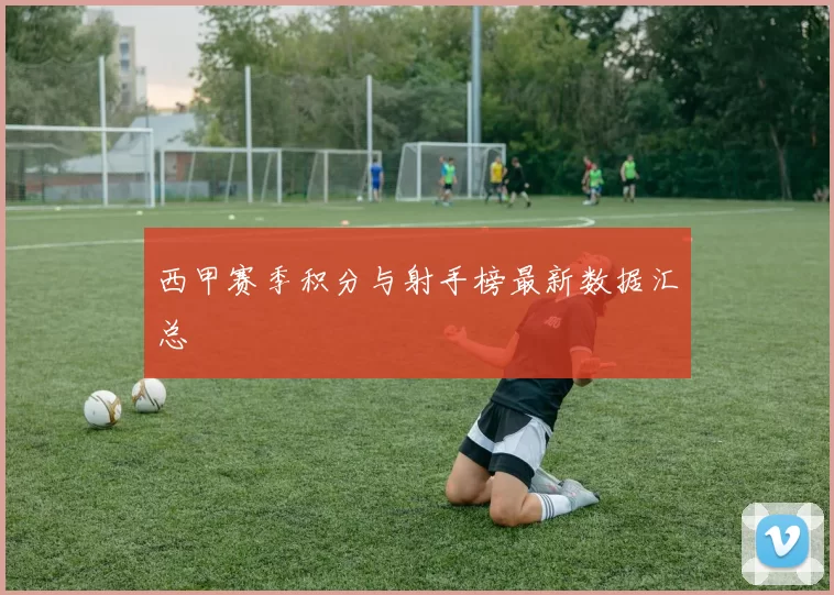 西甲赛季积分与射手榜最新数据汇总