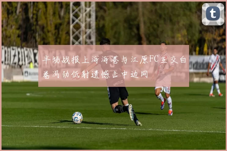 半场战报上海海港与江原FC互交白卷冯劲低射遗憾击中边网