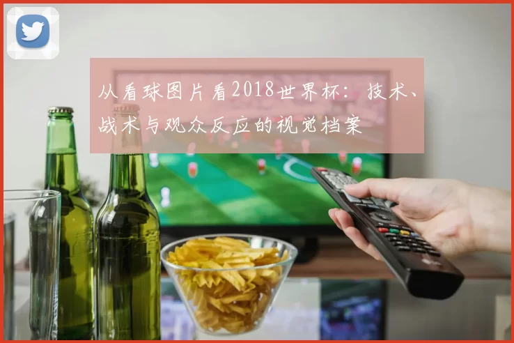 从看球图片看2018世界杯：技术、战术与观众反应的视觉档案