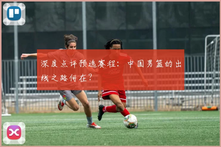 深度点评预选赛程:中国男篮的出线之路何在?