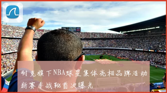 耐克旗下NBA球星集体亮相品牌活动新赛季战靴首次曝光