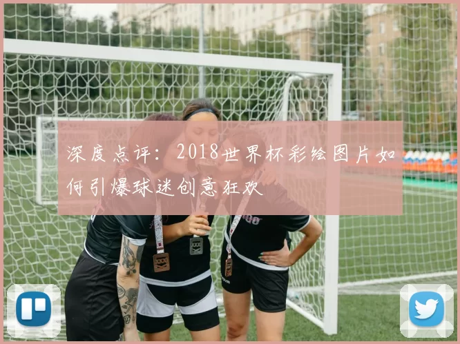 深度点评:2018世界杯彩绘图片如何引爆球迷创意狂欢
