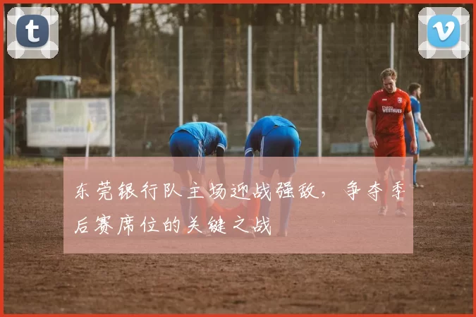 东莞银行队主场迎战强敌，争夺季后赛席位的关键之战