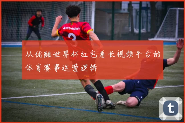 从优酷世界杯红包看长视频平台的体育赛事运营逻辑