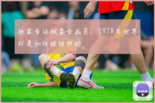 独家专访组委会成员:1978年世界杯是如何被组织的