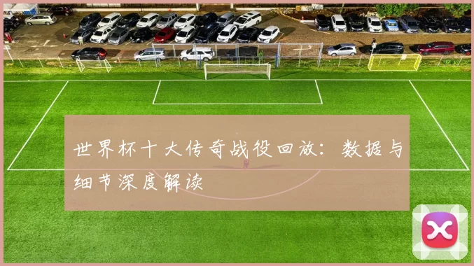 世界杯十大传奇战役回放：数据与细节深度解读