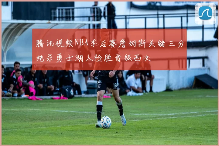 腾讯视频NBA季后赛詹姆斯关键三分绝杀勇士湖人险胜晋级西决