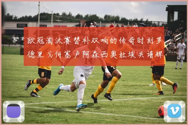 欧冠淘汰赛替补双响的传奇时刻罗德里戈何塞卢阿森西奥杜埃共谱辉煌