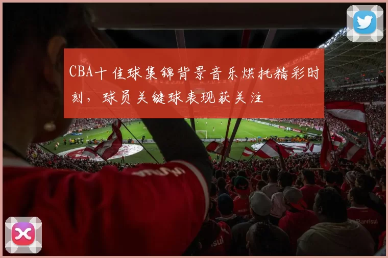 CBA十佳球集锦背景音乐烘托精彩时刻，球员关键球表现获关注