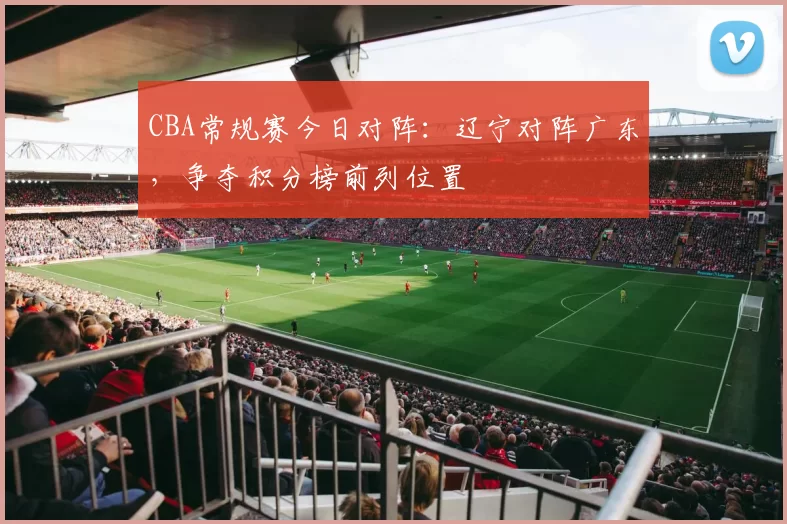 CBA常规赛今日对阵：辽宁对阵广东，争夺积分榜前列位置