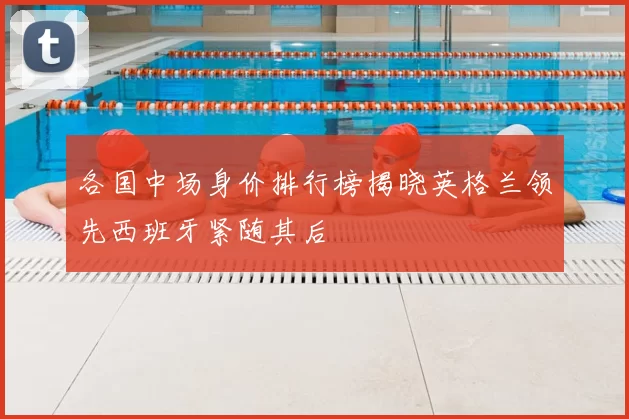 各国中场身价排行榜揭晓英格兰领先西班牙紧随其后