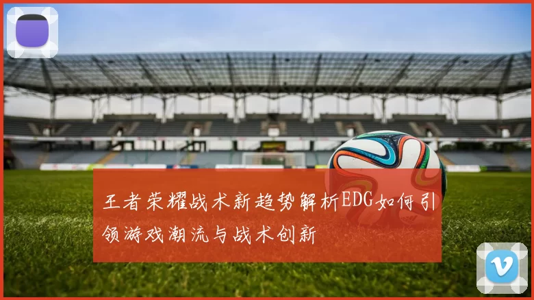 王者荣耀战术新趋势解析EDG如何引领游戏潮流与战术创新