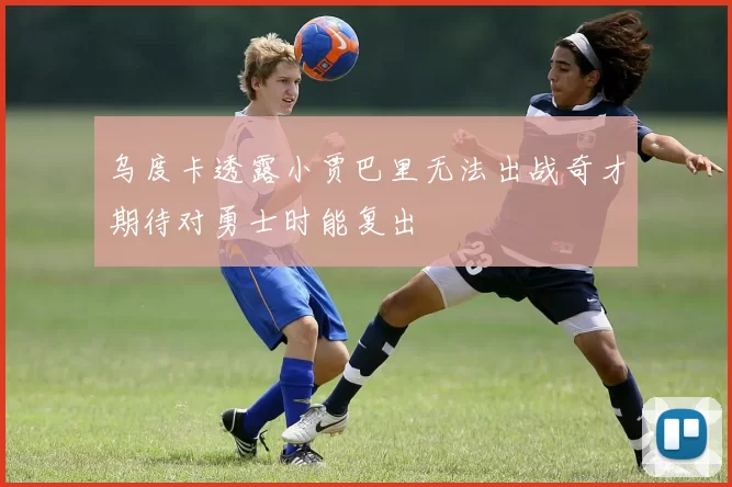 乌度卡透露小贾巴里无法出战奇才期待对勇士时能复出