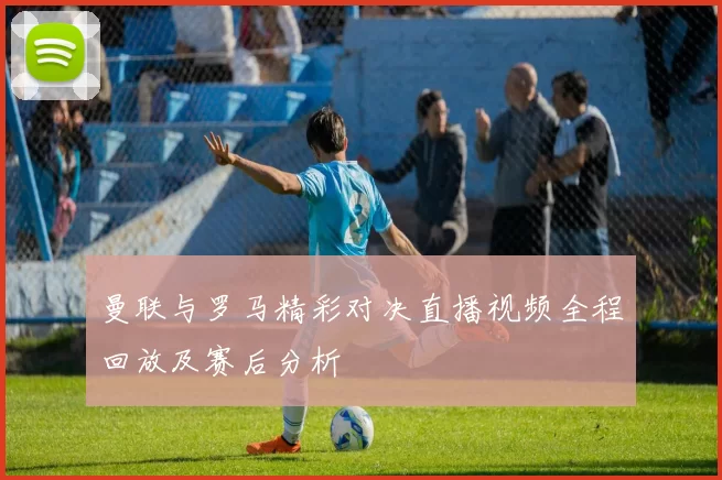 曼联与罗马精彩对决直播视频全程回放及赛后分析