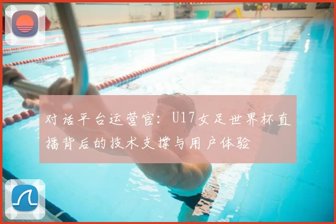 对话平台运营官:U17女足世界杯直播背后的技术支撑与用户体验