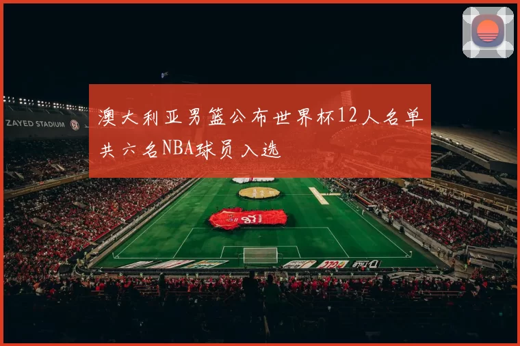 澳大利亚男篮公布世界杯12人名单共六名NBA球员入选