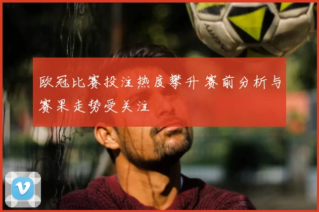 欧冠比赛投注热度攀升 赛前分析与赛果走势受关注
