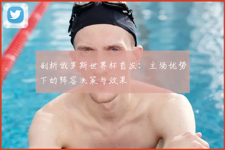 剖析俄罗斯世界杯首发：主场优势下的阵容决策与效果
