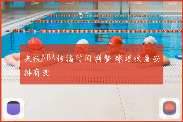 央视NBA转播时间调整 球迷收看安排有变