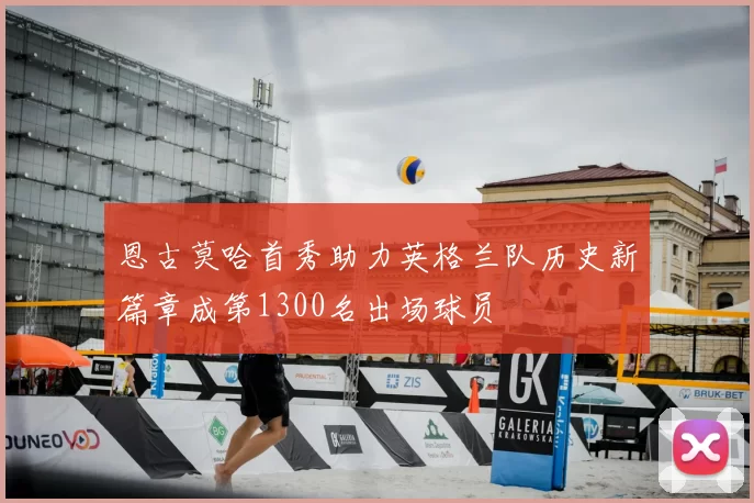 恩古莫哈首秀助力英格兰队历史新篇章成第1300名出场球员
