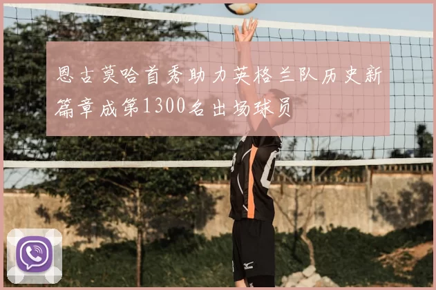 恩古莫哈首秀助力英格兰队历史新篇章成第1300名出场球员