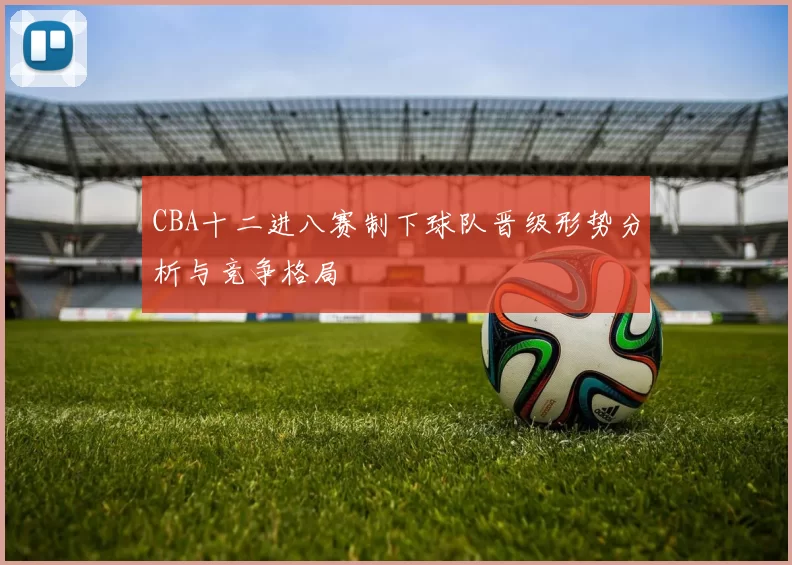 CBA十二进八赛制下球队晋级形势分析与竞争格局