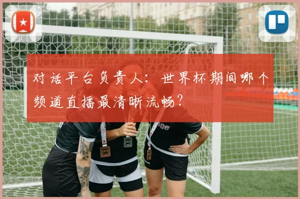 对话平台负责人:世界杯期间哪个频道直播最清晰流畅?