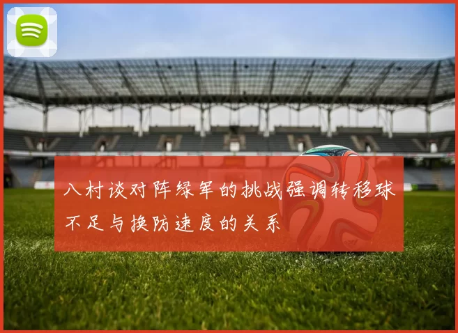 八村谈对阵绿军的挑战强调转移球不足与换防速度的关系